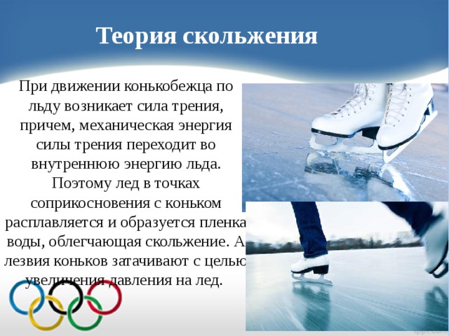Теория скольжения При движении конькобежца по льду возникает сила трения, причем, механическая энергия силы трения переходит во внутреннюю энергию льда. Поэтому лед в точках соприкосновения с коньком расплавляется и образуется пленка воды, облегчающая скольжение. А лезвия коньков затачивают с целью увеличения давления на лед.