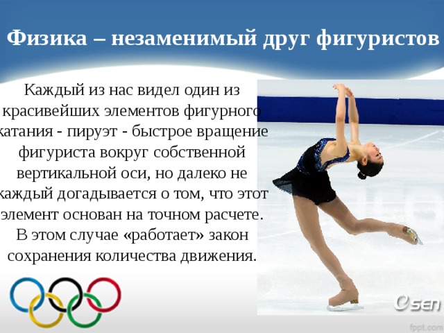 Физика – незаменимый друг фигуристов Каждый из нас видел один из красивейших элементов фигурного катания - пируэт - быстрое вращение фигуриста вокруг собственной вертикальной оси, но далеко не каждый догадывается о том, что этот элемент основан на точном расчете. В этом случае «работает» закон сохранения количества движения.