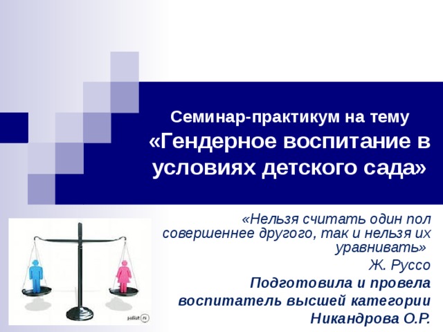 Семинар-практикум на тему  «Гендерное воспитание в условиях детского сада» «Нельзя считать один пол совершеннее другого, так и нельзя их уравнивать» Ж. Руссо Подготовила и провела воспитатель высшей категории Никандрова О.Р.