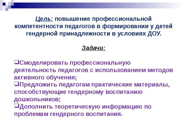 Цель: повышение профессиональной компетентности педагогов в формировании у детей гендерной принадлежности в условиях ДОУ.   Задачи:  