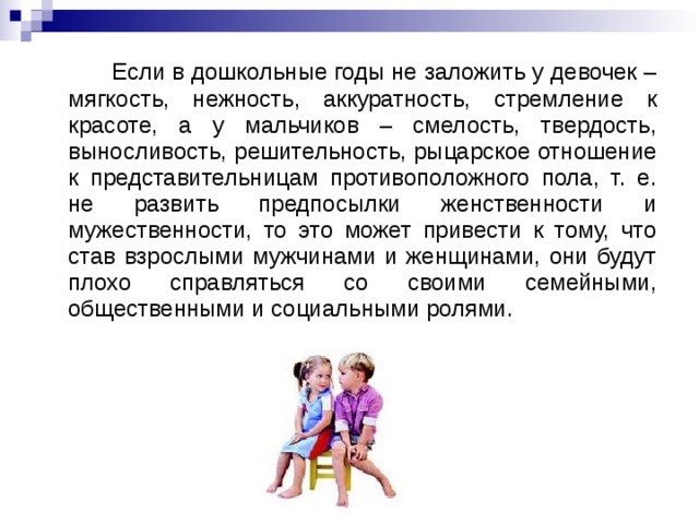 Если в дошкольные годы не заложить у девочек – мягкость, нежность, аккуратность, стремление к красоте, а у мальчиков – смелость, твердость, выносливость, решительность, рыцарское отношение к представительницам противоположного пола, т. е. не развить предпосылки женственности и мужественности, то это может привести к тому, что став взрослыми мужчинами и женщинами, они будут плохо справляться со своими семейными, общественными и социальными ролями.