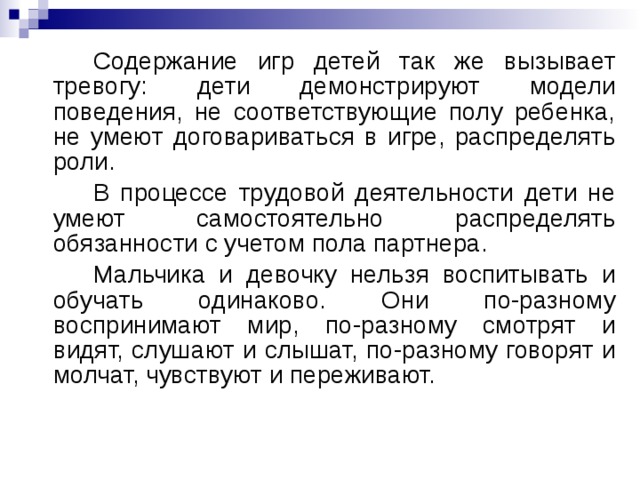 Содержание игр детей так же вызывает тревогу: дети демонстрируют модели поведения, не соответствующие полу ребенка, не умеют договариваться в игре, распределять роли.   В процессе трудовой деятельности дети не умеют самостоятельно распределять обязанности с учетом пола партнера.   Мальчика и девочку нельзя воспитывать и обучать одинаково. Они по-разному воспринимают мир, по-разному смотрят и видят, слушают и слышат, по-разному говорят и молчат, чувствуют и переживают.