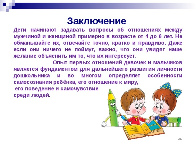 Заключение Дети начинают задавать вопросы об отношениях между мужчиной и женщиной примерно в возрасте от 4 до 6 лет. Не обманывайте их, отвечайте точно, кратко и правдиво. Даже если они ничего не поймут, важно, что они увидят наше желание объяснить им то, что их интересует.   Опыт первых отношений девочек и мальчиков является фундаментом для дальнейшего развития личности дошкольника и во многом определяет особенности самосознания ребёнка, его отношение к миру,  его поведение и самочувствие среди людей.