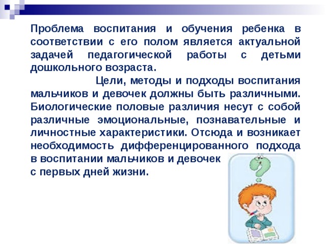 Проблема воспитания и обучения ребенка в соответствии с его полом является актуальной задачей педагогической работы с детьми дошкольного возраста.   Цели, методы и подходы воспитания мальчиков и девочек должны быть различными. Биологические половые различия несут с собой различные эмоциональные, познавательные и личностные характеристики. Отсюда и возникает необходимость дифференцированного подхода в воспитании мальчиков и девочек с первых дней жизни.