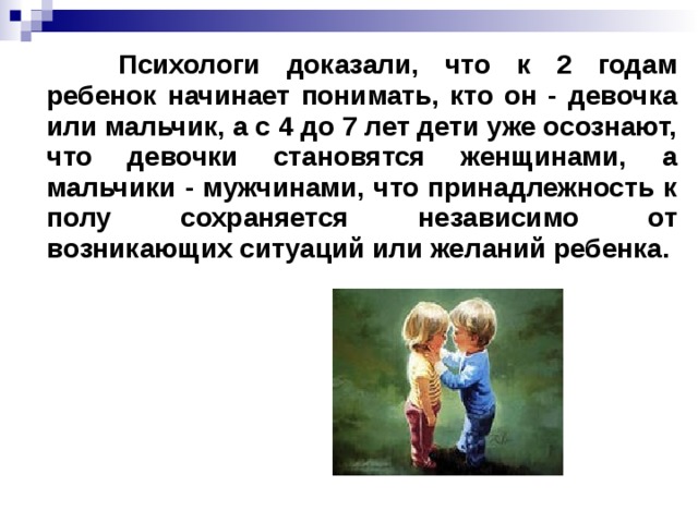 Психологи доказали, что к 2 годам ребенок начинает понимать, кто он - девочка или мальчик, а с 4 до 7 лет дети уже осознают, что девочки становятся женщинами, а мальчики - мужчинами, что принадлежность к полу сохраняется независимо от возникающих ситуаций или желаний ребенка.