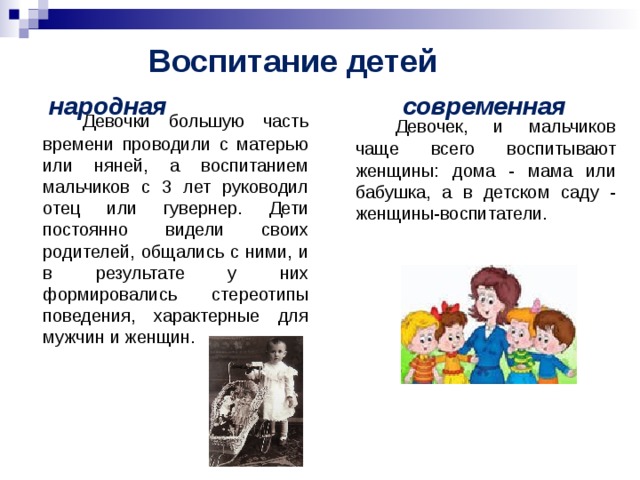 Воспитание детей   народная современная   Девочки большую часть времени проводили с матерью или няней, а воспитанием мальчиков с 3 лет руководил отец или гувернер. Дети постоянно видели своих родителей, общались с ними, и в результате у них формировались стереотипы поведения, характерные для мужчин и женщин.   Девочек, и мальчиков чаще всего воспитывают женщины: дома - мама или бабушка, а в детском саду - женщины-воспитатели.