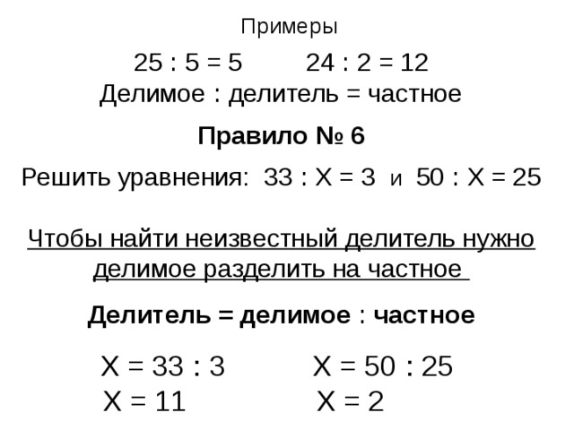Примеры 25 ꞉ 5 = 5   24 ꞉ 2 = 12 Делимое ꞉ делитель = частное Правило № 6  Решить уравнения: 33 ꞉ Х = 3 и 50 ꞉ Х = 25 Чтобы найти неизвестный делитель нужно делимое разделить на частное  Делитель = делимое ꞉ частное Х = 33 ꞉ 3 Х = 50 ꞉ 25   Х = 11   Х = 2