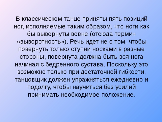 В классическом танце приняты пять позиций ног, исполняемые таким образом, что ноги как бы вывернуты вовне (отсюда термин «выворотность»). Речь идет не о том, чтобы повернуть только ступни носками в разные стороны, повернута должна быть вся нога начиная с бедренного сустава. Поскольку это возможно только при достаточной гибкости, танцовщик должен упражняться ежедневно и подолгу, чтобы научиться без усилий принимать необходимое положение.