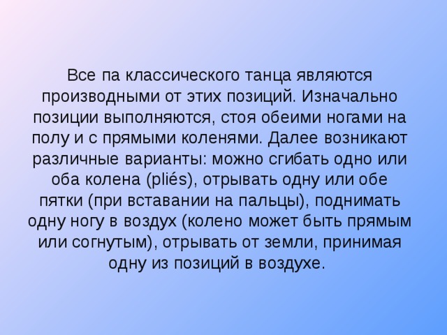 Все па классического танца являются производными от этих позиций. Изначально позиции выполняются, стоя обеими ногами на полу и с прямыми коленями. Далее возникают различные варианты: можно сгибать одно или оба колена (pliés), отрывать одну или обе пятки (при вставании на пальцы), поднимать одну ногу в воздух (колено может быть прямым или согнутым), отрывать от земли, принимая одну из позиций в воздухе.