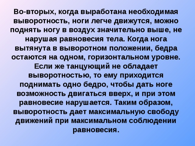 Во-вторых, когда выработана необходимая выворотность, ноги легче движутся, можно поднять ногу в воздух значительно выше, не нарушая равновесия тела. Когда нога вытянута в выворотном положении, бедра остаются на одном, горизонтальном уровне. Если же танцующий не обладает выворотностью, то ему приходится поднимать одно бедро, чтобы дать ноге возможность двигаться вверх, и при этом равновесие нарушается. Таким образом, выворотность дает максимальную свободу движений при максимальном соблюдении равновесия.