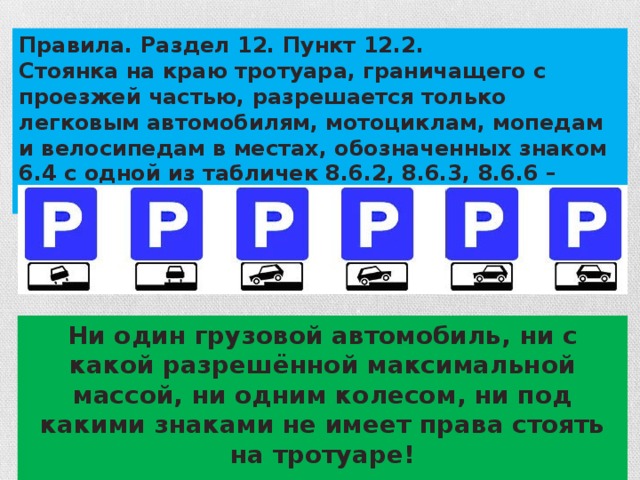 Правила. Раздел 12. Пункт 12.2. Стоянка на краю тротуара, граничащего с проезжей частью, разрешается только легковым автомобилям, мотоциклам, мопедам и велосипедам в местах, обозначенных знаком 6.4 с одной из табличек 8.6.2, 8.6.3, 8.6.6 – 8.6.9. Ни один грузовой автомобиль, ни с какой разрешённой максимальной массой, ни одним колесом, ни под какими знаками не имеет права стоять на тротуаре!