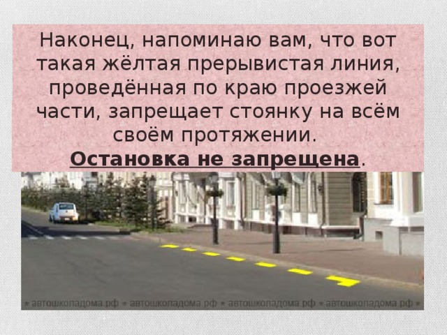 Наконец, напоминаю вам, что вот такая жёлтая прерывистая линия, проведённая по краю проезжей части, запрещает стоянку на всём своём протяжении. Остановка не запрещена .