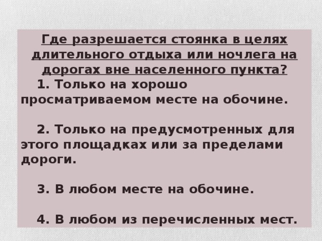 Где разрешается стоянка в целях длительного отдыха или ночлега на дорогах вне населенного пункта?  1. Только на хорошо просматриваемом месте на обочине.   2. Только на предусмотренных для этого площадках или за пределами дороги.   3. В любом месте на обочине.   4. В любом из перечисленных мест.