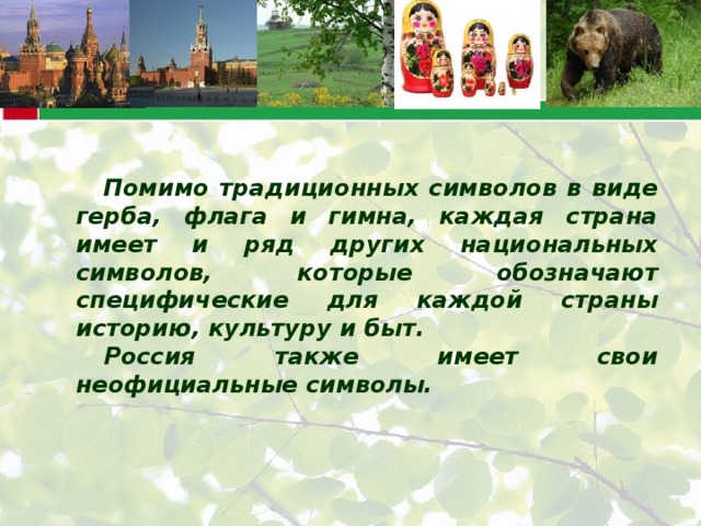 Помимо традиционных символов в виде герба, флага и гимна, каждая страна имеет и ряд других национальных символов, которые обозначают специфические для каждой страны историю, культуру и быт. Россия также имеет свои неофициальные символы.