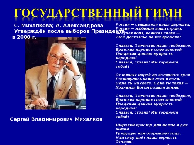 С. Михалкова; А. Александрова Россия — священная наша держава,  Утверждён после выборов Президента в 2000 г. Россия — любимая наша страна. Могучая воля, великая слава — Твоё достоянье на все времена!  Славься, Отечество наше свободное, Братских народов союз вековой, Предками данная мудрость народная! Славься, страна! Мы гордимся тобой!  От южных морей до полярного края Раскинулись наши леса и поля. Одна ты на свете! Одна ты такая — Хранимая Богом родная земля!  Славься, Отечество наше свободное, Братских народов союз вековой, Предками данная мудрость народная! Славься, страна! Мы гордимся тобой!  Широкий простор для мечты и для жизни Грядущие нам открывают года. Нам силу даёт наша верность Отчизне. Так было, так есть и так будет всегда!  Славься, Отечество наше свободное, Братских народов союз вековой, Предками данная мудрость народная! Славься, страна! Мы гордимся тобой Сергей Владимирович Михалков