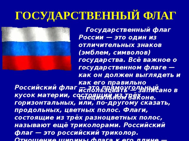 ГОСУДАРСТВЕННЫЙ ФЛАГ Государственный флаг России — это один из отличительных знаков (эмблем, символов) государства. Всё важное о государственном флаге — как он должен выглядеть и как его правильно использовать — записано в специальном законе. Российский флаг — это прямоугольный кусок материи, состоящий из трёх горизонтальных, или, по-другому сказать, продольных, цветных полос. Флаги, состоящие из трёх разноцветных полос, называют ещё триколорами. Российский флаг — это российский триколор. Отношение ширины флага к его длине — 2:3.