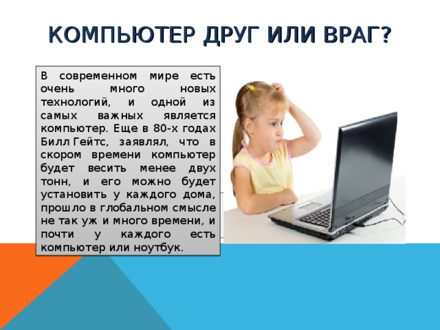 КОМПЬЮТЕР ДРУГ ИЛИ ВРАГ? В современном мире есть очень много новых технологий, и одной из самых важных является компьютер. Еще в 80-х годах Билл Гейтс, заявлял, что в скором времени компьютер будет весить менее двух тонн, и его можно будет установить у каждого дома, прошло в глобальном смысле не так уж и много времени, и почти у каждого есть компьютер или ноутбук.