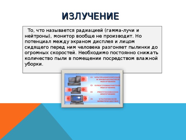 ИЗЛУЧЕНИЕ  То, что называется радиацией (гамма-лучи и нейтроны), монитор вообще не производит. Но потенциал между экраном дисплея и лицом сидящего перед ним человека разгоняет пылинки до огромных скоростей. Необходимо постоянно снижать количество пыли в помещении посредством влажной уборки.