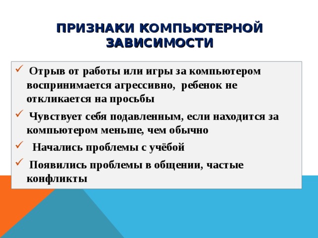 ПРИЗНАКИ КОМПЬЮТЕРНОЙ ЗАВИСИМОСТИ  Отрыв от работы или игры за компьютером  воспринимается агрессивно,  ребенок не откликается на просьбы  Чувствует себя подавленным, если находится за компьютером меньше, чем обычно   Начались проблемы с учёбой  Появились проблемы в общении, частые конфликты  