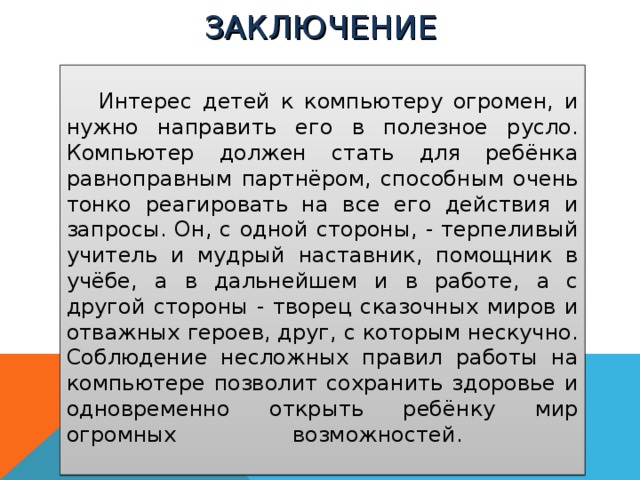 ЗАКЛЮЧЕНИЕ     Интерес детей к компьютеру огромен, и нужно направить его в полезное русло. Компьютер должен стать для ребёнка равноправным партнёром, способным очень тонко реагировать на все его действия и запросы. Он, с одной стороны, - терпеливый учитель и мудрый наставник, помощник в учёбе, а в дальнейшем и в работе, а с другой стороны - творец сказочных миров и отважных героев, друг, с которым нескучно. Соблюдение несложных правил работы на компьютере позволит сохранить здоровье и одновременно открыть ребёнку мир огромных возможностей.