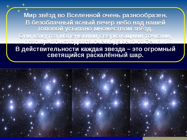 Мир звёзд во Вселенной очень разнообразен. В безоблачный ясный вечер небо над нашей головой усыпано множеством звёзд. Они кажутся маленькими сверкающими точками, потому что находятся очень далеко от Земли. В действительности каждая звезда – это огромный светящийся раскалённый шар.