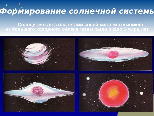 Формирование солнечной системы   Солнце вместе с планетами своей системы возникло из большого холодного облака газа и пыли около 5 млрд лет назад.   Сначала образовалось сферическое облако, которое, сжимаясь, вращалось все быстрее.   Под действием центробежных сил оно превратилось в диск. Почти всё вещество сгустилось в центре диска в большой шар. Именно так, по-видимому, и возникло Солнце.