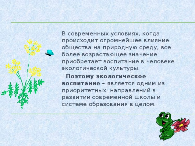 В современных условиях, когда происходит огромнейшее влияние общества на природную среду, все более возрастающее значение приобретает воспитание в человеке экологической культуры.  Поэтому экологическое воспитание – является одним из приоритетных направлений в развитии современной школы и системе образования в целом.