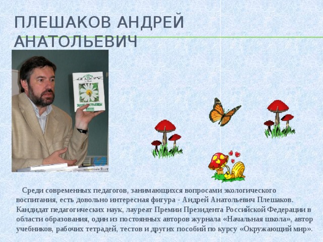 Плешаков АНдРЕЙ АНАТОЛЬЕВИЧ   Среди современных педагогов, занимающихся вопросами экологического воспитания, есть довольно интересная фигура - Андрей Анатольевич Плешаков. Кандидат педагогических наук, лауреат Премии Президента Российской Федерации в области образования, один из постоянных авторов журнала «Начальная школа», автор учебников, рабочих тетрадей, тестов и других пособий по курсу «Окружающий мир».