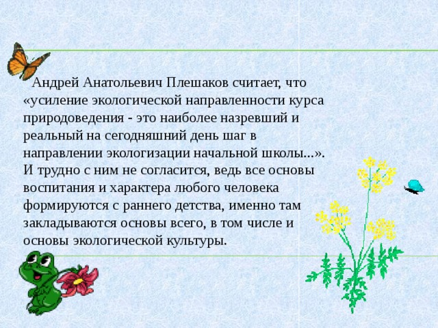 Андрей Анатольевич Плешаков считает, что «усиление экологической направленности курса природоведения - это наиболее назревший и реальный на сегодняшний день шаг в направлении экологизации начальной школы...». И трудно с ним не согласится, ведь все основы воспитания и характера любого человека формируются с раннего детства, именно там закладываются основы всего, в том числе и основы экологической культуры.