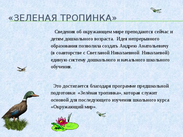 «Зеленая тропинка»  Сведения об окружающем мире преподаются сейчас и детям дошкольного возраста. Идея непрерывного образования позволила создать Андрею Анатольевичу (в соавторстве с Светланой Николаевной Николаевой) единую систему дошкольного и начального школьного обучения.    Это достигается благодаря программе предшкольной подготовки «Зелёная тропинка», которая служит основой для последующего изучения школьного курса «Окружающий мир».