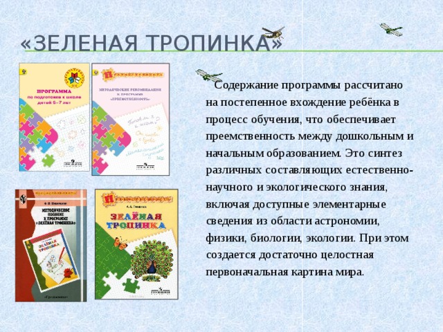 «Зеленая тропинка»  Содержание программы рассчитано на постепенное вхождение ребёнка в процесс обучения, что обеспечивает преемственность между дошкольным и начальным образованием. Это синтез различных составляющих естественно-научного и экологического знания, включая доступные элементарные сведения из области астрономии, физики, биологии, экологии. При этом создается достаточно целостная первоначальная картина мира.