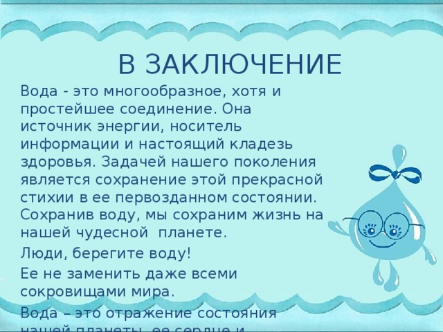 В ЗАКЛЮЧЕНИЕ Вода - это многообразное, хотя и простейшее соединение. Она источник энергии, носитель информации и настоящий кладезь здоровья. Задачей нашего поколения является сохранение этой прекрасной стихии в ее первозданном состоянии. Сохранив воду, мы сохраним жизнь на нашей чудесной планете. Люди, берегите воду! Ее не заменить даже всеми сокровищами мира. Вода – это отражение состояния нашей планеты, ее сердце и живительная сила .