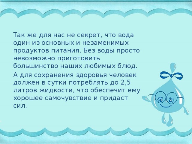 Так же для нас не секрет, что вода один из основных и незаменимых продуктов питания. Без воды просто невозможно приготовить большинство наших любимых блюд. А для сохранения здоровья человек должен в сутки потреблять до 2,5 литров жидкости, что обеспечит ему хорошее самочувствие и придаст сил.