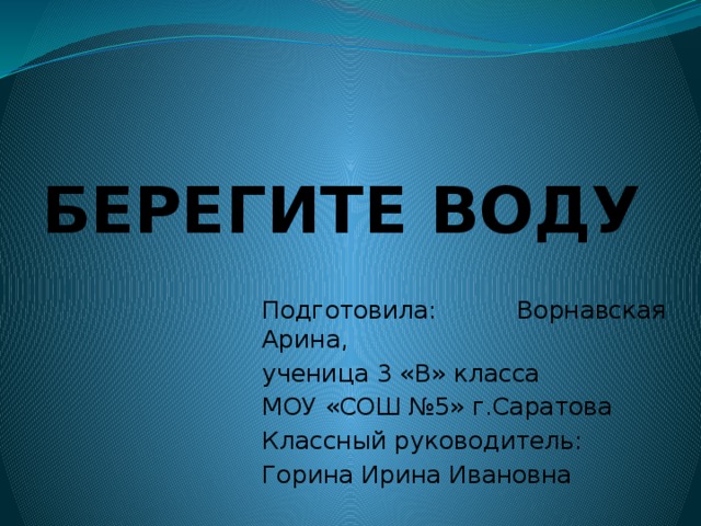 БЕРЕГИТЕ ВОДУ Подготовила: Ворнавская Арина, ученица 3 «В» класса МОУ «СОШ №5» г.Саратова Классный руководитель: Горина Ирина Ивановна