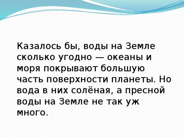 Казалось бы, воды на Земле сколько угодно — океаны и моря покрывают большую часть по­верхности планеты. Но вода в них солёная, а пресной воды на Земле не так уж много.