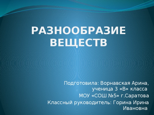 РАЗНООБРАЗИЕ ВЕЩЕСТВ  Подготовила: Ворнавская Арина, ученица 3 «В» класса МОУ «СОШ №5» г.Саратова Классный руководитель: Горина Ирина Ивановна