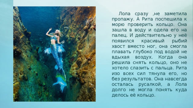 Лола сразу ,не заметила пропажу. А Рита поспешила к морю проверить кольцо. Она зашла в воду и одела его на палец. И действительно у неё появился красивый рыбий хвост вместо ног, она смогла плавать глубоко под водой не вдыхая воздух. Когда она решила снять кольцо, оно не хотело слазить с пальца. Рита изо всех сил тянула его, но без результатов. Она навсегда осталась русалкой, а Лола долго не могла понять куда делось её кольцо.