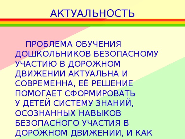 АКТУАЛЬНОСТЬ  ПРОБЛЕМА ОБУЧЕНИЯ ДОШКОЛЬНИКОВ БЕЗОПАСНОМУ УЧАСТИЮ В ДОРОЖНОМ ДВИЖЕНИИ АКТУАЛЬНА И СОВРЕМЕННА, ЕЁ РЕШЕНИЕ ПОМОГАЕТ СФОРМИРОВАТЬ У ДЕТЕЙ СИСТЕМУ ЗНАНИЙ, ОСОЗНАННЫХ НАВЫКОВ БЕЗОПАСНОГО УЧАСТИЯ В ДОРОЖНОМ ДВИЖЕНИИ, И КАК СЛЕДСТВИЕ – СНИЖЕНИЕ ДОРОЖНО-ТРАНСПОРТНЫХ  ПРОИСШЕСТВИЙ С УЧАСТИЕМ ДЕТЕЙ.