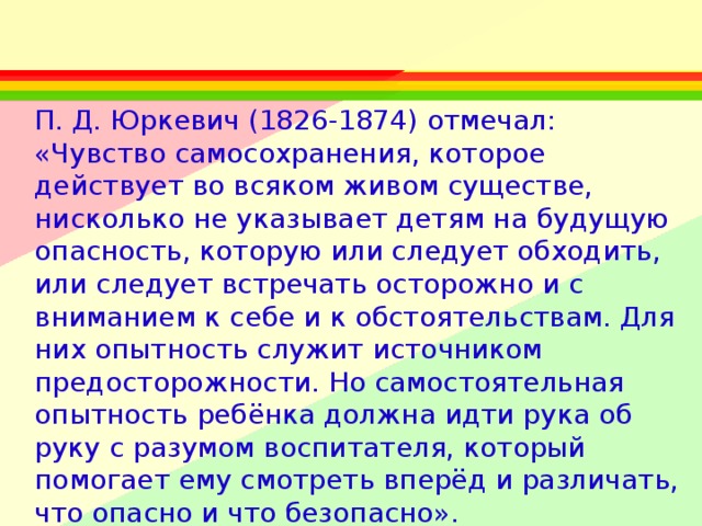 П. Д. Юркевич (1826-1874) отмечал: «Чувство самосохранения, которое действует во всяком живом существе, нисколько не указывает детям на будущую опасность, которую или следует обходить, или следует встречать осторожно и с вниманием к себе и к обстоятельствам. Для них опытность служит источником предосторожности. Но самостоятельная опытность ребёнка должна идти рука об руку с разумом воспитателя, который помогает ему смотреть вперёд и различать, что опасно и что безопасно».