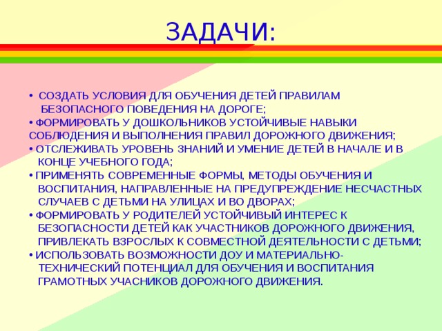 ЗАДАЧИ:  СОЗДАТЬ УСЛОВИЯ ДЛЯ ОБУЧЕНИЯ ДЕТЕЙ ПРАВИЛАМ  БЕЗОПАСНОГО ПОВЕДЕНИЯ НА ДОРОГЕ;  ФОРМИРОВАТЬ У ДОШКОЛЬНИКОВ УСТОЙЧИВЫЕ НАВЫКИ СОБЛЮДЕНИЯ И ВЫПОЛНЕНИЯ ПРАВИЛ ДОРОЖНОГО ДВИЖЕНИЯ;  ОТСЛЕЖИВАТЬ УРОВЕНЬ ЗНАНИЙ И УМЕНИЕ ДЕТЕЙ В НАЧАЛЕ И В  КОНЦЕ УЧЕБНОГО ГОДА;  ПРИМЕНЯТЬ СОВРЕМЕННЫЕ ФОРМЫ, МЕТОДЫ ОБУЧЕНИЯ И  ВОСПИТАНИЯ, НАПРАВЛЕННЫЕ НА ПРЕДУПРЕЖДЕНИЕ НЕСЧАСТНЫХ  СЛУЧАЕВ С ДЕТЬМИ НА УЛИЦАХ И ВО ДВОРАХ;  ФОРМИРОВАТЬ У РОДИТЕЛЕЙ УСТОЙЧИВЫЙ ИНТЕРЕС К  БЕЗОПАСНОСТИ ДЕТЕЙ КАК УЧАСТНИКОВ ДОРОЖНОГО ДВИЖЕНИЯ,  ПРИВЛЕКАТЬ ВЗРОСЛЫХ К СОВМЕСТНОЙ ДЕЯТЕЛЬНОСТИ С ДЕТЬМИ;  ИСПОЛЬЗОВАТЬ ВОЗМОЖНОСТИ ДОУ И МАТЕРИАЛЬНО-  ТЕХНИЧЕСКИЙ ПОТЕНЦИАЛ ДЛЯ ОБУЧЕНИЯ И ВОСПИТАНИЯ  ГРАМОТНЫХ УЧАСНИКОВ ДОРОЖНОГО ДВИЖЕНИЯ.