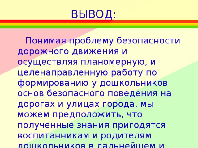 ВЫВОД: Понимая проблему безопасности дорожного движения и осуществляя планомерную, и целенаправленную работу по формированию у дошкольников основ безопасного поведения на дорогах и улицах города, мы можем предположить, что полученные знания пригодятся воспитанникам и родителям дошкольников в дальнейшем и сохранят не только здоровье, но и жизнь.