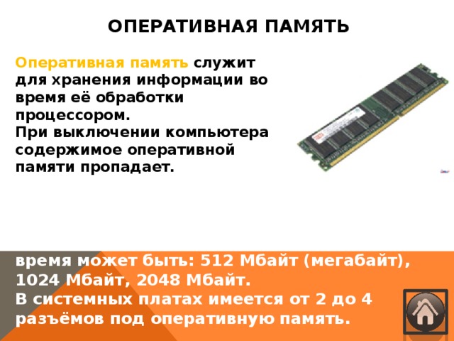 Оперативная память Оперативная память служит для хранения информации во время её обработки процессором.  При выключении компьютера содержимое оперативной памяти пропадает. Физически оперативная память это небольшая микросхема (модуль памяти). Объём одного модуля памяти в настоящее время может быть: 512 Мбайт (мегабайт), 1024 Мбайт, 2048 Мбайт.  В системных платах имеется от 2 до 4 разъёмов под оперативную память.