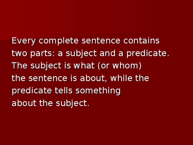 Every complete sentence contains two parts: a subject and a predicate. The subject is what (or whom) the sentence is about, while the predicate tells something about the subject.