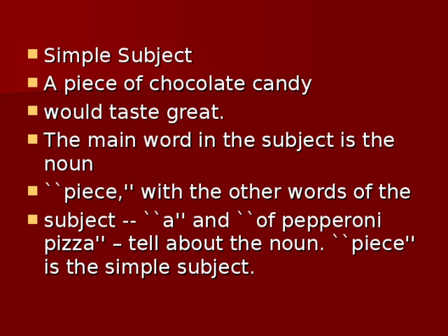 Simple Subject A piece of chocolate candy would taste great. The main word in the subject is the noun ``piece,'' with the other words of the subject -- ``a'' and ``of pepperoni pizza'' – tell about the noun. ``piece'' is the simple subject.