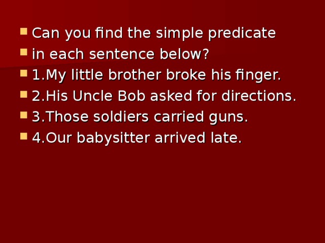 Can you find the simple predicate in each sentence below? 1.My little brother broke his finger. 2.His Uncle Bob asked for directions. 3.Those soldiers carried guns. 4.Our babysitter arrived late.