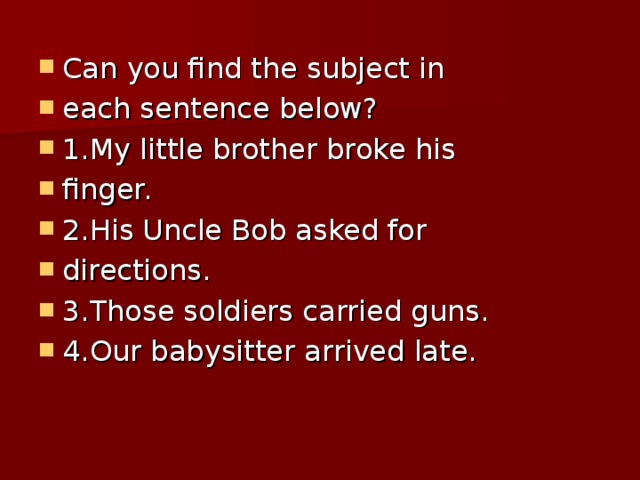 Can you find the subject in each sentence below? 1.My little brother broke his finger. 2.His Uncle Bob asked for directions. 3.Those soldiers carried guns. 4.Our babysitter arrived late.