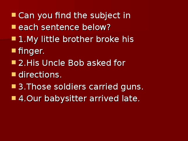 Can you find the subject in each sentence below? 1.My little brother broke his finger. 2.His Uncle Bob asked for directions. 3.Those soldiers carried guns. 4.Our babysitter arrived late.