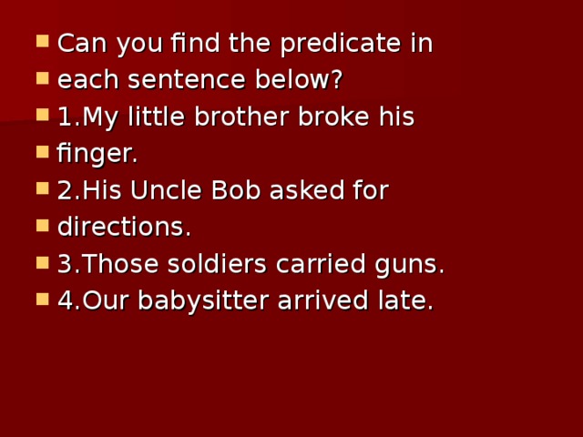 Can you find the predicate in each sentence below? 1.My little brother broke his finger. 2.His Uncle Bob asked for directions. 3.Those soldiers carried guns. 4.Our babysitter arrived late.