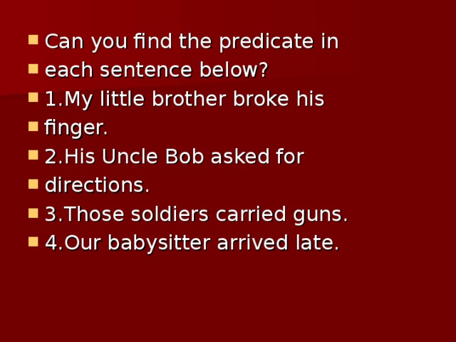 Can you find the predicate in each sentence below? 1.My little brother broke his finger. 2.His Uncle Bob asked for directions. 3.Those soldiers carried guns. 4.Our babysitter arrived late.