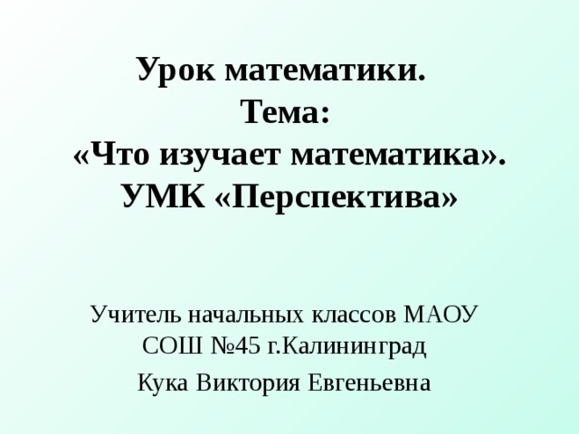 Урок математики.  Тема:  «Что изучает математика».  УМК «Перспектива» Учитель начальных классов МАОУ СОШ №45 г.Калининград Кука Виктория Евгеньевна